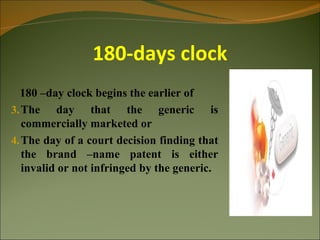 180-days clock
  180 –day clock begins the earlier of
3. The day that the generic is
   commercially marketed or
4. The day of a court decision finding that
   the brand –name patent is either
   invalid or not infringed by the generic.
 