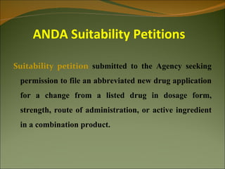 ANDA Suitability Petitions

Suitability petition submitted to the Agency seeking
 permission to file an abbreviated new drug application
 for a change from a listed drug in dosage form,
 strength, route of administration, or active ingredient
 in a combination product.
 