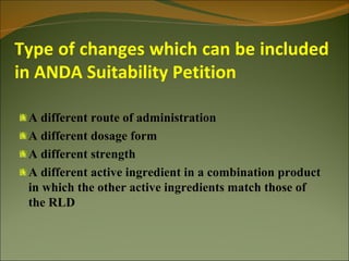 Type of changes which can be included
in ANDA Suitability Petition

 A different route of administration
 A different dosage form
 A different strength
 A different active ingredient in a combination product
 in which the other active ingredients match those of
 the RLD
 