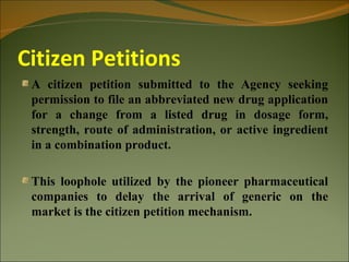 Citizen Petitions
 A citizen petition submitted to the Agency seeking
 permission to file an abbreviated new drug application
 for a change from a listed drug in dosage form,
 strength, route of administration, or active ingredient
 in a combination product.

 This loophole utilized by the pioneer pharmaceutical
 companies to delay the arrival of generic on the
 market is the citizen petition mechanism.
 