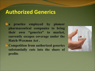 Authorized Generics
 a practice employed by pioneer
 pharmaceutical companies to bring
 their own “generics” to market,
 currently escapes coverage under the
 Hatch-Waxman Act .
 Competition from authorized generics
 substantially cuts into the share of
 profits
 