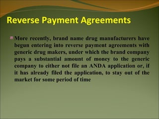 Reverse Payment Agreements
 More recently, brand name drug manufacturers have
 begun entering into reverse payment agreements with
 generic drug makers, under which the brand company
 pays a substantial amount of money to the generic
 company to either not file an ANDA application or, if
 it has already filed the application, to stay out of the
 market for some period of time
 