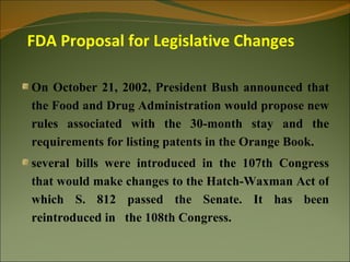 FDA Proposal for Legislative Changes

On October 21, 2002, President Bush announced that
the Food and Drug Administration would propose new
rules associated with the 30-month stay and the
requirements for listing patents in the Orange Book.
several bills were introduced in the 107th Congress
that would make changes to the Hatch-Waxman Act of
which S. 812 passed the Senate. It has been
reintroduced in the 108th Congress.
 