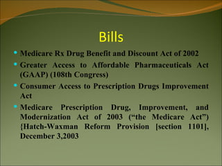Bills
 Medicare Rx Drug Benefit and Discount Act of 2002
 Greater Access to Affordable Pharmaceuticals Act
  (GAAP) (108th Congress)
 Consumer Access to Prescription Drugs Improvement
  Act
 Medicare Prescription Drug, Improvement, and
  Modernization Act of 2003 (“the Medicare Act”)
  {Hatch-Waxman Reform Provision [section 1101],
  December 3,2003
 