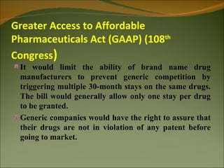 Greater Access to Affordable
Pharmaceuticals Act (GAAP) (108th
Congress)
 It would limit the ability of brand name drug
 manufacturers to prevent generic competition by
 triggering multiple 30-month stays on the same drugs.
 The bill would generally allow only one stay per drug
 to be granted.
 Generic companies would have the right to assure that
 their drugs are not in violation of any patent before
 going to market.
 