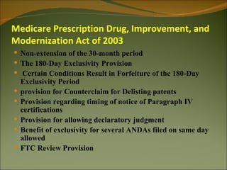 Medicare Prescription Drug, Improvement, and
Modernization Act of 2003
 Non-extension of the 30-month period
 The 180-Day Exclusivity Provision
 Certain Conditions Result in Forfeiture of the 180-Day
    Exclusivity Period
   provision for Counterclaim for Delisting patents
   Provision regarding timing of notice of Paragraph IV
    certifications
   Provision for allowing declaratory judgment
   Benefit of exclusivity for several ANDAs filed on same day
    allowed
   FTC Review Provision
 