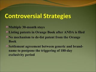 Controversial Strategies
 Multiple 30-month stays
 Listing patents in Orange Book after ANDA is filed
 No mechanism to de-list patent from the Orange
 Book
 Settlement agreement between generic and brand-
 name to postpone the triggering of 180-day
 exclusivity period
 