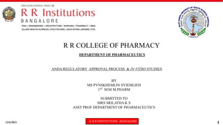 12/6/2021 © R R INSTITUTIONS , BANGALORE
1
DEPARTMENT OF PHARMACEUTICS
ANDA REGULATORY APPROVAL PROCESS & IN-VITRO STUDIES
R R COLLEGE OF PHARMACY
BY
MS PYNSKHEMLIN SYIEMLIEH
1ST SEM M.PHARM
SUBMITTED TO
MRS SRILATHA K S
ASST PROF DEPARTMENT OF PHARMACEUTICS
 