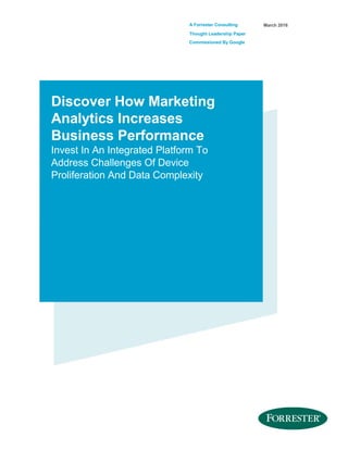 A Forrester Consulting
Thought Leadership Paper
Commissioned By Google
March 2016
Discover How Marketing
Analytics Increases
Business Performance
Invest In An Integrated Platform To
Address Challenges Of Device
Proliferation And Data Complexity
 