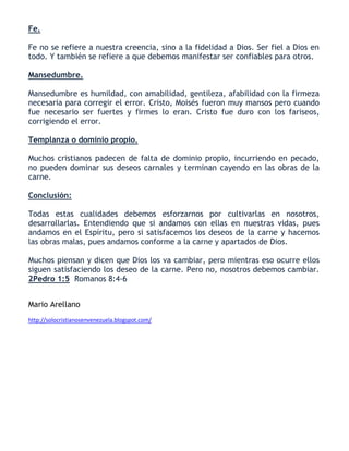 Fe.
Fe no se refiere a nuestra creencia, sino a la fidelidad a Dios. Ser fiel a Dios en
todo. Y también se refiere a que debemos manifestar ser confiables para otros.
Mansedumbre.
Mansedumbre es humildad, con amabilidad, gentileza, afabilidad con la firmeza
necesaria para corregir el error. Cristo, Moisés fueron muy mansos pero cuando
fue necesario ser fuertes y firmes lo eran. Cristo fue duro con los fariseos,
corrigiendo el error.
Templanza o dominio propio.
Muchos cristianos padecen de falta de dominio propio, incurriendo en pecado,
no pueden dominar sus deseos carnales y terminan cayendo en las obras de la
carne.
Conclusión:
Todas estas cualidades debemos esforzarnos por cultivarlas en nosotros,
desarrollarlas. Entendiendo que si andamos con ellas en nuestras vidas, pues
andamos en el Espíritu, pero si satisfacemos los deseos de la carne y hacemos
las obras malas, pues andamos conforme a la carne y apartados de Dios.
Muchos piensan y dicen que Dios los va cambiar, pero mientras eso ocurre ellos
siguen satisfaciendo los deseo de la carne. Pero no, nosotros debemos cambiar.
2Pedro 1:5 Romanos 8:4-6
Mario Arellano
http://solocristianosenvenezuela.blogspot.com/
 
