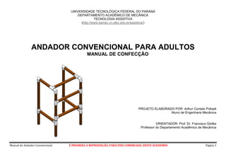 Manual do Andador Convencional É PROIBIDA A REPRODUÇÃO, PARA FINS COMERCIAIS, DESTE ACESSÓRIO Página 1
UNIVERSIDADE TECNOLÓGICA FEDERAL DO PARANÁ
DEPARTAMENTO ACADÊMICO DE MECÂNICA
TECNOLOGIA ASSISTIVA
(http://www.damec.ct.utfpr.edu.br/assistiva/)
ANDADOR CONVENCIONAL PARA ADULTOS
MANUAL DE CONFECÇÃO
PROJETO ELABORADO POR: Arthur Contato Poliseli
Aluno de Engenharia Mecânica
ORIENTADOR: Prof. Dr. Francisco Gödke
Professor do Departamento Acadêmico de Mecânica
 