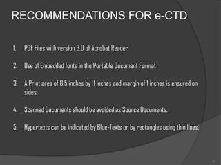 RECOMMENDATIONS FOR e-CTD

1.   PDF Files with version 3.0 of Acrobat Reader

2. Use of Embedded fonts in the Portable Document Format

3. A Print area of 8.5 inches by 11 inches and margin of 1 inches is ensured on
   sides.

4. Scanned Documents should be avoided as Source Documents.

5. Hypertexts can be indicated by Blue-Texts or by rectangles using thin lines.



                                                                                  19
 
