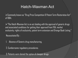 Hatch-Waxman Act

Commonly known as “Drug Price Competition & Patent Term Restoration Act”
of 1984.

“The Hatch-Waxman Act is an act dealing with the approval of generic drugs
and associated conditions for getting their approval from FDA, market
exclusivity, rights of exclusivity, patent term extension and Orange Book Listing.”

Necessitated By :

1. Absence of Generic drug manufacturing.

2. Cumbersome regulatory procedures.

3. Patients were denied the option of cheaper drugs.
                                                                                      6
 