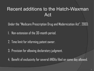 Recent additions to the Hatch-Waxman
                  Act
Under the “Medicare Prescription Drug and Modernization Act”, 2003:

1. Non-extension of the 30-month period.

2. Time limit for informing patent owner.

3. Provision for allowing declaratory judgment.

4. Benefit of exclusivity for several ANDAs filed on same day allowed.

                                                                         8
 