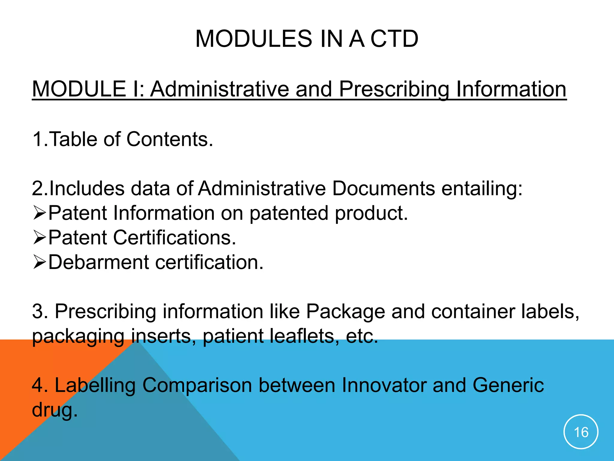 MODULES IN A CTD
MODULE I: Administrative and Prescribing Information
1.Table of Contents.
2.Includes data of Administrative Documents entailing:
Patent Information on patented product.
Patent Certifications.
Debarment certification.
3. Prescribing information like Package and container labels,
packaging inserts, patient leaflets, etc.
4. Labelling Comparison between Innovator and Generic
drug.
16
 