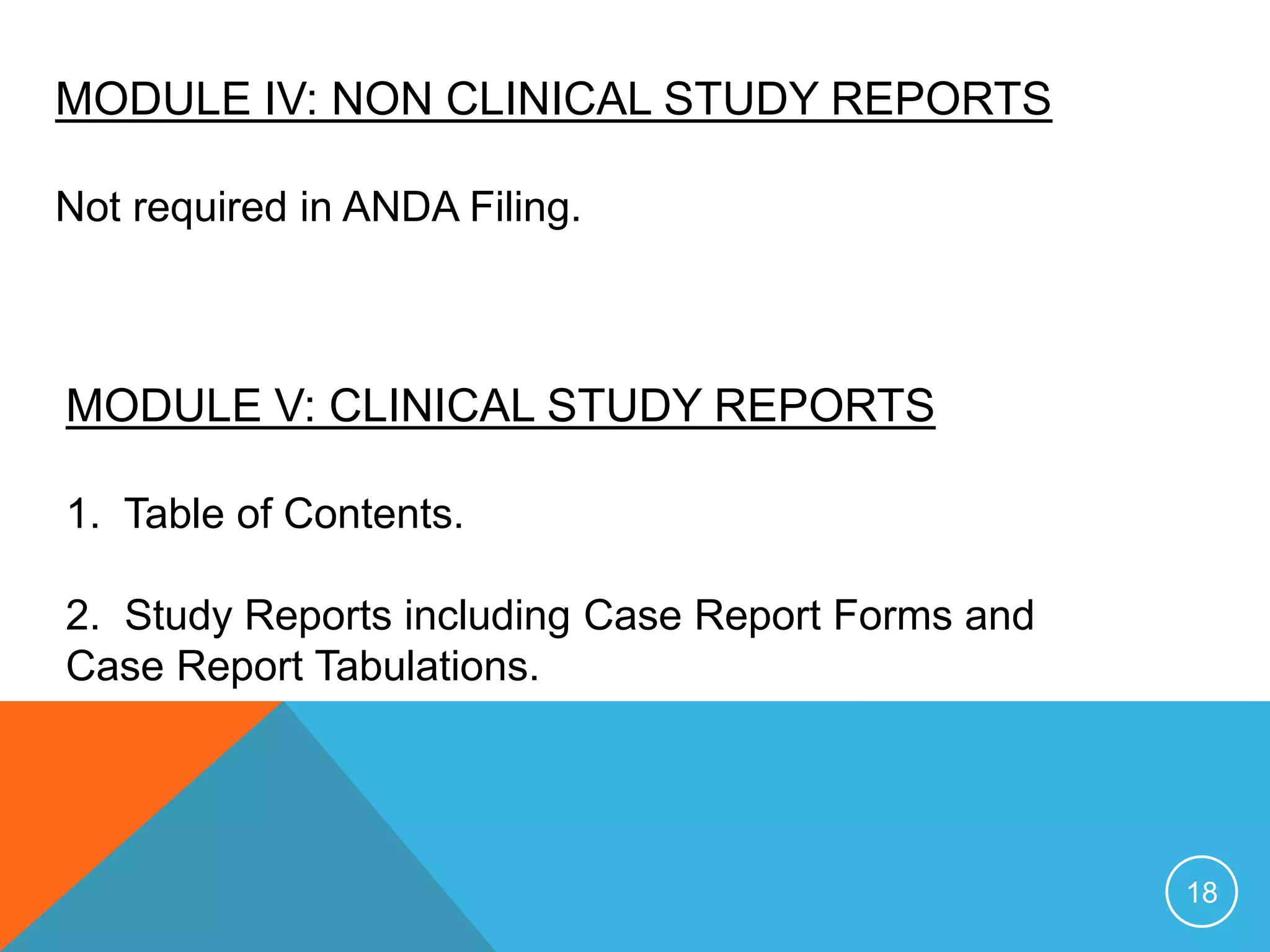 MODULE IV: NON CLINICAL STUDY REPORTS
Not required in ANDA Filing.
MODULE V: CLINICAL STUDY REPORTS
1. Table of Contents.
2. Study Reports including Case Report Forms and
Case Report Tabulations.
18
 