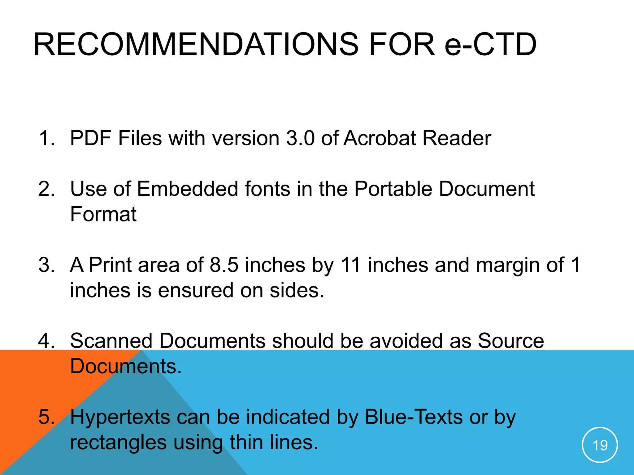 RECOMMENDATIONS FOR e-CTD
1. PDF Files with version 3.0 of Acrobat Reader
2. Use of Embedded fonts in the Portable Document
Format
3. A Print area of 8.5 inches by 11 inches and margin of 1
inches is ensured on sides.
4. Scanned Documents should be avoided as Source
Documents.
5. Hypertexts can be indicated by Blue-Texts or by
rectangles using thin lines. 19
 