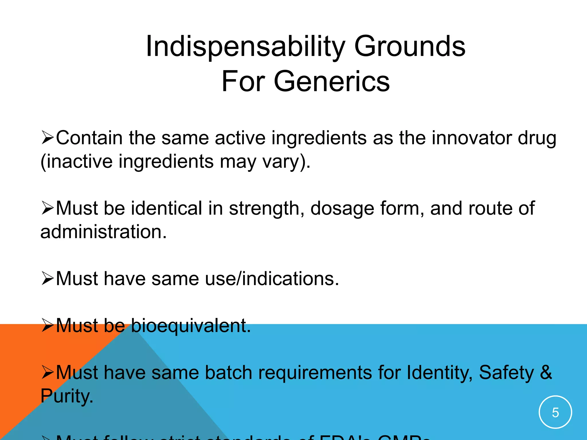 Indispensability Grounds
For Generics
Contain the same active ingredients as the innovator drug
(inactive ingredients may vary).
Must be identical in strength, dosage form, and route of
administration.
Must have same use/indications.
Must be bioequivalent.
Must have same batch requirements for Identity, Safety &
Purity.
5
 