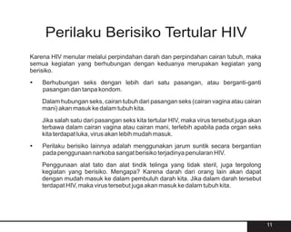 Perilaku Berisiko Tertular HIV
Karena HIV menular melalui perpindahan darah dan perpindahan cairan tubuh, maka
semua kegiatan yang berhubungan dengan keduanya merupakan kegiatan yang
berisiko.
?
Berhubungan seks dengan lebih dari satu pasangan, atau berganti-ganti
pasangan dan tanpa kondom.
    Dalam hubungan seks, cairan tubuh dari pasangan seks (cairan vagina atau cairan
    mani) akan masuk ke dalam tubuh kita.
    Jika salah satu dari pasangan seks kita tertular HIV, maka virus tersebut juga akan
    terbawa dalam cairan vagina atau cairan mani, terlebih apabila pada organ seks
    kita terdapat luka, virus akan lebih mudah masuk.
? berisiko lainnya adalah menggunakan jarum suntik secara bergantian
Perilaku
pada penggunaan narkoba sangat berisiko terjadinya penularan HIV.
    Penggunaan alat tato dan alat tindik telinga yang tidak steril, juga tergolong
    kegiatan yang berisiko. Mengapa? Karena darah dari orang lain akan dapat
    dengan mudah masuk ke dalam pembuluh darah kita. Jika dalam darah tersebut
    terdapat HIV, maka virus tersebut juga akan masuk ke dalam tubuh kita.




                                                                                          11
 