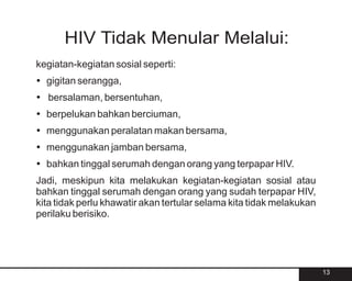 HIV Tidak Menular Melalui:
kegiatan-kegiatan sosial seperti:
?
gigitan serangga,
? bersentuhan,
bersalaman,
? bahkan berciuman,
berpelukan
?
menggunakan peralatan makan bersama,
?
menggunakan jamban bersama,
?
bahkan tinggal serumah dengan orang yang terpapar HIV.
Jadi, meskipun kita melakukan kegiatan-kegiatan sosial atau
bahkan tinggal serumah dengan orang yang sudah terpapar HIV,
kita tidak perlu khawatir akan tertular selama kita tidak melakukan
perilaku berisiko.




                                                                      13
 