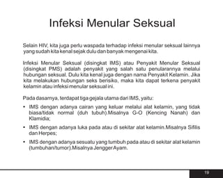 Infeksi Menular Seksual
Selain HIV, kita juga perlu waspada terhadap infeksi menular seksual lainnya
yang sudah kita kenal sejak dulu dan banyak mengenai kita.

Infeksi Menular Seksual (disingkat IMS) atau Penyakit Menular Seksual
(disingkat PMS) adalah penyakit yang salah satu penularannya melalui
hubungan seksual. Dulu kita kenal juga dengan nama Penyakit Kelamin. Jika
kita melakukan hubungan seks berisiko, maka kita dapat terkena penyakit
kelamin atau infeksi menular seksual ini.

Pada dasarnya, terdapat tiga gejala utama dari IMS, yaitu:
?
IMS dengan adanya cairan yang keluar melalui alat kelamin, yang tidak
biasa/tidak normal (duh tubuh).Misalnya G-O (Kencing Nanah) dan
Klamidia;
? adanya luka pada atau di sekitar alat kelamin.Misalnya Sifilis
IMS dengan
dan Herpes;
? adanya sesuatu yang tumbuh pada atau di sekitar alat kelamin
IMS dengan
(tumbuhan/tumor).Misalnya Jengger Ayam.



                                                                               19
 