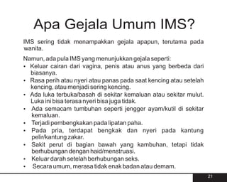Apa Gejala Umum IMS?
IMS sering tidak menampakkan gejala apapun, terutama pada
wanita.
Namun, ada pula IMS yang menunjukkan gejala seperti:
? Keluar cairan dari vagina, penis atau anus yang berbeda dari
  biasanya.
? Rasa perih atau nyeri atau panas pada saat kencing atau setelah
  kencing, atau menjadi sering kencing.
? terbuka/basah di sekitar kemaluan atau sekitar mulut.
  Ada luka
  Luka ini bisa terasa nyeri bisa juga tidak.
? Ada semacam tumbuhan seperti jengger ayam/kutil di sekitar
  kemaluan.
? Terjadi pembengkakan pada lipatan paha.
?pria, terdapat bengkak dan nyeri pada kantung
  Pada
  pelir/kantung zakar.
? Sakit perut di bagian bawah yang kambuhan, tetapi tidak
  berhubungan dengan haid/menstruasi.
? Keluar darah setelah berhubungan seks.
? umum, merasa tidak enak badan atau demam.
   Secara
                                                                    21
 