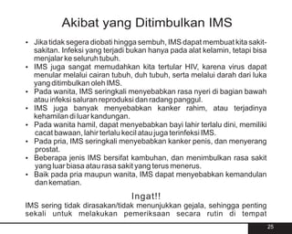 Akibat yang Ditimbulkan IMS
? segera diobati hingga sembuh, IMS dapat membuat kita sakit-
Jika tidak
sakitan. Infeksi yang terjadi bukan hanya pada alat kelamin, tetapi bisa
menjalar ke seluruh tubuh.
? sangat memudahkan kita tertular HIV, karena virus dapat
IMS juga
menular melalui cairan tubuh, duh tubuh, serta melalui darah dari luka
yang ditimbulkan oleh IMS.
Pada wanita, IMS seringkali menyebabkan rasa nyeri di bagian bawah
?
atau infeksi saluran reproduksi dan radang panggul.
IMS juga banyak menyebabkan kanker rahim, atau terjadinya
?
kehamilan di luar kandungan.
Pada wanita hamil, dapat menyebabkan bayi lahir terlalu dini, memiliki
?
cacat bawaan, lahir terlalu kecil atau juga terinfeksi IMS.
Pada pria, IMS seringkali menyebabkan kanker penis, dan menyerang
?
prostat.
? jenis IMS bersifat kambuhan, dan menimbulkan rasa sakit
Beberapa
yang luar biasa atau rasa sakit yang terus menerus.
? pria maupun wanita, IMS dapat menyebabkan kemandulan
Baik pada
dan kematian.
                               Ingat!!
IMS sering tidak dirasakan/tidak menunjukkan gejala, sehingga penting
sekali untuk melakukan pemeriksaan secara rutin di tempat
                                                                           25
 