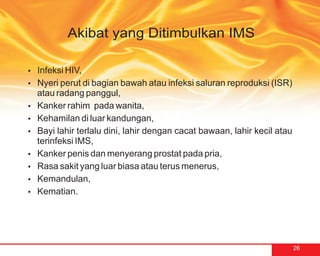 Akibat yang Ditimbulkan IMS

?HIV,
Infeksi
Nyeri perut di bagian bawah atau infeksi saluran reproduksi (ISR)
?
atau radang panggul,
? rahim pada wanita,
Kanker
Kehamilan di luar kandungan,
?
? terlalu dini, lahir dengan cacat bawaan, lahir kecil atau
Bayi lahir
terinfeksi IMS,
? penis dan menyerang prostat pada pria,
Kanker
Rasa sakit yang luar biasa atau terus menerus,
?
Kemandulan,
?
Kematian.
?




                                                                    26
 
