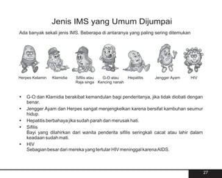 Jenis IMS yang Umum Dijumpai
Ada banyak sekali jenis IMS. Beberapa di antaranya yang paling sering ditemukan




Herpes Kelamin   Klamidia   Sifilis atau G-O atau      Hepatitis   Jengger Ayam   HIV
                            Raja singa Kencing nanah


? Klamidia berakibat kemandulan bagi penderitanya, jika tidak diobati dengan
G-O dan
benar.
?Ayam dan Herpes sangat menjengkelkan karena bersifat kambuhan seumur
Jengger
hidup.
? berbahaya jika sudah parah dan merusak hati.
Hepatitis
?
Sifilis
Bayi yang dilahirkan dari wanita penderita sifilis seringkali cacat atau lahir dalam
keadaan sudah mati.
?
HIV
Sebagian besar dari mereka yang tertular HIV meninggal karena AIDS.



                                                                                        27
 