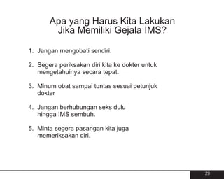 Apa yang Harus Kita Lakukan
        Jika Memiliki Gejala IMS?

1. Jangan mengobati sendiri.

2. Segera periksakan diri kita ke dokter untuk
   mengetahuinya secara tepat.

3. Minum obat sampai tuntas sesuai petunjuk
   dokter

4. Jangan berhubungan seks dulu
   hingga IMS sembuh.

5. Minta segera pasangan kita juga
   memeriksakan diri.




                                                 29
 