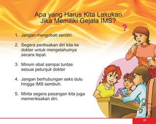 Apa yang Harus Kita Lakukan
           Jika Memiliki Gejala IMS?

1. Jangan mengobati sendiri.

2. Segera periksakan diri kita ke
   dokter untuk mengetahuinya
   secara tepat.

3. Minum obat sampai tuntas
   sesuai petunjuk dokter

4. Jangan berhubungan seks dulu
   hingga IMS sembuh.

5. Minta segera pasangan kita juga
   memeriksakan diri.



                                        30
 