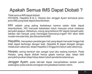 Apakah Semua IMS Dapat Diobati ?
Tidak semua IMS dapat diobati.
HIV/AIDS, Hepatitis B & C, Herpes dan Jengger Ayam termasuk jenis-
jenis IMS yang tidak dapat disembuhkan.

HIV    adalah yang paling berbahaya karena selain tidak dapat
disembuhkan, HIV merusak kekebalan tubuh manusia untuk melawan
penyakit apapun. Akibatnya, orang yang terkena HIV dapat menjadi sakit-
sakitan dan banyak yang meninggal karenanya.Ingat!! HIV akan lebih
mudah menulari kita, jika kita terkena IMS.

Hepatitis, merupakan peradangan hati yang dapat merusak hingga hati
tidak dapat berfungsi dengan baik. Hepatitis B dapat dicegah dengan
melakukan vaksinasi, tetapi Hepatitis C hingga kini belum ada vaksinnya.

Herpes,   sering kambuh dan sangat nyeri jika sedang kambuh. Pada
Herpes, yang dapat diobati hanya gejala luarnya saja, tetapi bibit
penyakitnya akan tetap hidup dalam tubuh penderita selamanya.

Jengger Ayam,     pada laki-laki dapat menyebabkan kanker penis
sedangkan pada wanita seringkali menyebabkan kanker rahim.

                                                                           31
 
