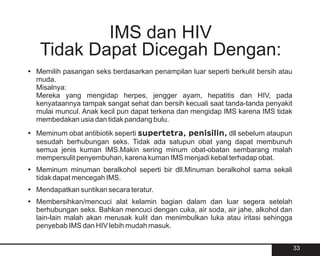 IMS dan HIV
   Tidak Dapat Dicegah Dengan:
?
Memilih pasangan seks berdasarkan penampilan luar seperti berkulit bersih atau
muda.
Misalnya:
Mereka yang mengidap herpes, jengger ayam, hepatitis dan HIV, pada
kenyataannya tampak sangat sehat dan bersih kecuali saat tanda-tanda penyakit
mulai muncul. Anak kecil pun dapat terkena dan mengidap IMS karena IMS tidak
membedakan usia dan tidak pandang bulu.
? obat antibiotik seperti supertetra, penisilin, dll sebelum ataupun
Meminum
sesudah berhubungan seks. Tidak ada satupun obat yang dapat membunuh
semua jenis kuman IMS.Makin sering minum obat-obatan sembarang malah
mempersulit penyembuhan, karena kuman IMS menjadi kebal terhadap obat.
? minuman beralkohol seperti bir dll.Minuman beralkohol sama sekali
Meminum
tidak dapat mencegah IMS.
?
Mendapatkan suntikan secara teratur.
?
Membersihkan/mencuci alat kelamin bagian dalam dan luar segera setelah
berhubungan seks. Bahkan mencuci dengan cuka, air soda, air jahe, alkohol dan
lain-lain malah akan merusak kulit dan menimbulkan luka atau iritasi sehingga
penyebab IMS dan HIV lebih mudah masuk.


                                                                                 33
 