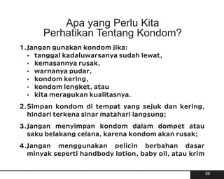 Apa yang Perlu Kita
      Perhatikan Tentang Kondom?
1.Jangan gunakan kondom jika:
  ? tanggal kadaluwarsanya sudah lewat,
  ? kemasannya rusak,
  ? warnanya pudar,
  ? kondom kering,
  ? kondom lengket, atau
  ? kita meragukan kualitasnya.

2.Simpan kondom di tempat yang sejuk dan kering,
  hindari terkena sinar matahari langsung;

3.Jangan menyimpan kondom dalam dompet atau
  saku belakang celana, karena kondom akan rusak;

4.Jangan menggunakan pelicin berbahan dasar
  minyak seperti handbody lotion, baby oil, atau krim


                                                        39
 
