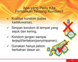 Apa yang Perlu Kita
    Perhatikan Tentang Kondom?
Kualitas kondom (batas
ü
  kadaluwarsa),
ü kondom di tempat yang
Simpan
  sejuk dan kering,
Kondom jangan sampai
ü
  terjepit/tertekan(penyimpanan),
Gunakan hanya pelicin
ü
  berbahan dasar air.

                                    40
 