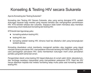 Konseling & Testing HIV secara Sukarela
Apa itu Konseling dan Testing Sukarela?

Konseling dan Testing HIV Secara Sukarela, atau yang sering disingkat KTS, adalah
dukungan layanan bagi mereka yang merasa berisiko dan menginginkan pemeriksaan
HIV. KTS bersifat rahasia dan sukarela. Siapapun tidak boleh memaksa atau menekan
seseorang untuk melakukan konseling dan testing HIV.

KTS terdiri dari tiga tahap yaitu:
  konseling sebelum testing HIV,
  l
  l HIV, dan
  testing
  konseling setelah testing HIV, dimana hasil tes diketahui oleh yang bersangkutan
  l
      terlebih dahulu.

Konseling disediakan untuk membantu mengenali perilaku atau kegiatan yang dapat
menjadi sarana penularan HIV, menyediakan Informasi tentang HIV/AIDS dan testing HIV,
cara pencegahan penularan HIV, serta memberikan dukungan moril untuk perubahan
perilaku yang lebih sehat dan aman.

Pengambilan darah untuk testing HIV dapat dilakukan di rumah sakit, klinik, laboratorium,
dan lembaga swadaya masyarakat yang menyediakan pelayanan KTS. Hasil tes HIV
hanya diberikan kepada kita melalui konseling tatap muka pada saat konseling setelah
testing HIV.


                                                                                            41
 