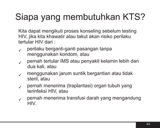 Siapa yang membutuhkan KTS?
Kita dapat mengikuti proses konseling sebelum testing
HIV, jika kita khawatir atau takut akan risiko perilaku
tertular HIV dari :
ü    perilaku berganti-ganti pasangan tanpa
     menggunakan kondom, atau
ü tertular IMS atau penyakit kelamin lebih dari
     pernah
     dua kali, atau
ü    menggunakan jarum suntik bergantian atau tidak
     steril, atau
ü menerima (traplantasi) organ tubuh yang
     pernah
     terinfeksi HIV, atau
ü menerima transfusi darah yang mengandung
     pernah
     HIV.



                                                          43
 