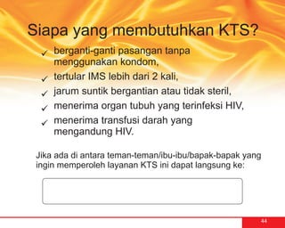Siapa yang membutuhkan KTS?
  berganti-ganti pasangan tanpa
  ü
  menggunakan kondom,
  ü IMS lebih dari 2 kali,
  tertular
  jarum suntik bergantian atau tidak steril,
  ü
  menerima organ tubuh yang terinfeksi HIV,
  ü
  menerima transfusi darah yang
  ü
  mengandung HIV.

 Jika ada di antara teman-teman/ibu-ibu/bapak-bapak yang
 ingin memperoleh layanan KTS ini dapat langsung ke:




                                                       44
 