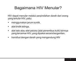 Bagaimana HIV Menular?
HIV dapat menular melalui perpindahan darah dari orang
yang tertular HIV, yaitu:
?
menggunakan jarum suntik,
? telinga,
alat tindik
?
alat tato atau alat peluka (alat penembus kulit) lainnya
yang tercemar HIV, yang dipakai secara bergantian,
?dengan darah yang mengandung HIV
transfusi




                                                           7
 