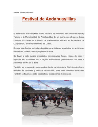 Autora: Etelka Castañeda
Festival de Andahuaylillas
El Festival de Andahuaylillas es una iniciativa del Ministerio de Comercio Exterior y
Turismo y la Municipalidad de Andahuaylillas. Es un evento con el que se busca
fomentar el turismo en el distrito de Andahuaylillas ubicado en la provincia de
Quispicanchi, en el departamento del Cusco.
Durante este festival se invita a la población y visitantes a participar en actividades
de carácter cultural y lúdico propias de la zona.
Se llevan a cabo juegos ancestrales, competencias físicas, relatos de mitos y
leyendas de pobladores de la región, exhibiciones gastronómicas en base a
productos nativos de la zona.
También se presentarán espectáculos donde participarán la Sinfónica de Cusco,
recitales de cantantes y músicos reconocidos, entre otros invitados especiales.
También se llevarán a cabo pasacalles y exposiciones de artesanía.