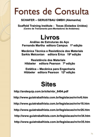 Fontes de Consulta
http://andequip.com.br/site/nbr_6494.pdf
http://www.guiatrabalhista.com.br/legislacao/nr/nr6.htm
http://www.guiatrabalhista.com.br/legislacao/nr/nr18.htm
http://www.guiatrabalhista.com.br/legislacao/nr/nr26.htm
http://www.guiatrabalhista.com.br/legislacao/nr/nr34.htm
http://www.guiatrabalhista.com.br/legislacao/nr/nr35.htm
Mecânica Técnica e Resistência dos Materiais
Sarkis Melconian editora Érica 19ª edição
Resistência dos Materiais
Hibbeler editora Pearson 7ª edição
Estática – Mecânica para Engenharia
Hibbeler editora Pearson 12ª edição
Análise de Estruturas do Aço
Fernando Martha editora Campus 1ª edição
Livros
Sites
76
SCHAFER – GERUSTBAU GMBH (Alemanha)
Scaffold Training Institute - Texas (Estados Unidos)
(Centro de Treinamento para Montadores de Andaimes)
 