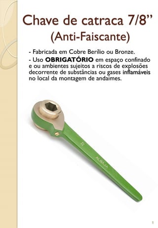Chave de catraca 7/8”
(Anti-Faiscante)
- Fabricada em Cobre Berílio ou Bronze.
- Uso OBRIGATÓRIO em espaço confinado
e ou ambientes sujeitos a riscos de explosões
decorrente de substâncias ou gases inflamáveis
no local da montagem de andaimes.
8
 