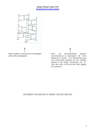 Alcenir Mozart Nunes TST
                            alcenirnunes@yahoo.com.br




Nesta ordem continua-se a montagem          Para     um    procedimento     seguro,
até a altura desejada                       recomenda-se a colocação de uma
                                            diagonal a cada 3 m. lembrando que
                                            sua colocação deverá ser em sentido
                                            oposto a de baixo, formando um “X”
                                            visto de cima, a fim de dar mais rigidez
                                            ao conjunto.




                                                                                   3
 