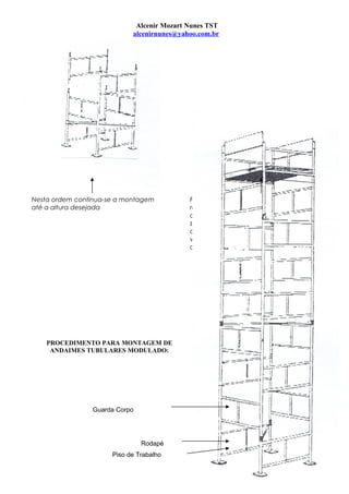 Alcenir Mozart Nunes TST
alcenirnunes@yahoo.com.br
Nesta ordem continua-se a montagem
até a altura desejada
Para um procedimento seguro,
recomenda-se a colocação de uma
diagonal a cada 3 m. lembrando que
sua colocação deverá ser em sentido
oposto a de baixo, formando um “X”
visto de cima, a fim de dar mais rigidez
ao conjunto.
PROCEDIMENTO PARA MONTAGEM DE
ANDAIMES TUBULARES MODULADO:
Guarda Corpo
Rodapé
Piso de Trabalho
3
 