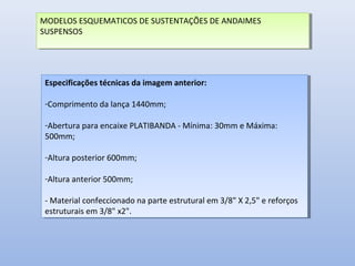 MODELOS ESQUEMATICOS DE SUSTENTAÇÕES DE ANDAIMES
SUSPENSOS
MODELOS ESQUEMATICOS DE SUSTENTAÇÕES DE ANDAIMES
SUSPENSOS
Especificações técnicas da imagem anterior:
-Comprimento da lança 1440mm;
-Abertura para encaixe PLATIBANDA - Mínima: 30mm e Máxima:
500mm;
-Altura posterior 600mm;
-Altura anterior 500mm;
- Material confeccionado na parte estrutural em 3/8" X 2,5" e reforços
estruturais em 3/8" x2".
Especificações técnicas da imagem anterior:
-Comprimento da lança 1440mm;
-Abertura para encaixe PLATIBANDA - Mínima: 30mm e Máxima:
500mm;
-Altura posterior 600mm;
-Altura anterior 500mm;
- Material confeccionado na parte estrutural em 3/8" X 2,5" e reforços
estruturais em 3/8" x2".
 