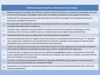 Orientações para trabalhos na fachada em duas etapas:
1
Elaborar projeto de montagem dos andaimes suspensos deverá contemplar o procedimento detalhado e descrito
de como será executada a montagem e quais serão as medidas de segurança contra queda de materiais;
2
Solicitar ART dos equipamentos fornecidos pelo fabricante e ART de montagem fornecida pela empresa que
executará a montagem do balancim;
3
Será necessária à montagem de plataforma de proteção primária ou secundária no pavimento acima da
montagem dos vigamentos dos balancins;
4
Assoalhar todo o vigamento de sustentação com madeiramento em bom estado de conservação, sem nó,
rachadura e estar em boas condições para uso, mantendo sistema de rodapé neste assoalhamento;
5 Treinamento Específico para os colaboradores que irão trabalhar nos balancins;
6
A tela de fachada não deverá ter ligação direta entre estrutura e revestimento externo Forma em “H”, devendo
estar contornada na plataforma de proteção de forma a garantir a proteção contra quedas de materiais sobre
trabalhadores que estiverem executando atividades nestas aberturas;
7
Instalar um cabo guia de espera para que o funcionário ancore o cinto de segurança, para execução da limpeza e
manutenção da plataforma de proteção de segurança e manter assoalhamento do vigamento;
8
Encaminhar para a engenharia de segurança do trabalho da sua empresa projeto e procedimento, informando
prazos, especificação técnica dos materiais utilizados para proteção, que deverá ser avaliado e aprovado antes do
início dos trabalhos em duas fachadas;
9
O projeto e procedimentos aprovados deverão ser assinados pelo SESMT e pelo engenheiro responsável pela
obra. Estes documentos deverão ser anexados ao PCMAT
10
Recomenda-se a instalação de capas de proteção nos carros próximos onde está sendo executado o serviço de
fachada e acabamento.
 