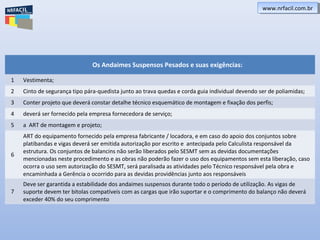 Os Andaimes Suspensos Pesados e suas exigências:
1 Vestimenta;
2 Cinto de segurança tipo pára-quedista junto ao trava quedas e corda guia individual devendo ser de poliamidas;
3 Conter projeto que deverá constar detalhe técnico esquemático de montagem e fixação dos perfis;
4 deverá ser fornecido pela empresa fornecedora de serviço;
5 a ART de montagem e projeto;
6
ART do equipamento fornecido pela empresa fabricante / locadora, e em caso do apoio dos conjuntos sobre
platibandas e vigas deverá ser emitida autorização por escrito e antecipada pelo Calculista responsável da
estrutura. Os conjuntos de balancins não serão liberados pelo SESMT sem as devidas documentações
mencionadas neste procedimento e as obras não poderão fazer o uso dos equipamentos sem esta liberação, caso
ocorra o uso sem autorização do SESMT, será paralisada as atividades pelo Técnico responsável pela obra e
encaminhada a Gerência o ocorrido para as devidas providências junto aos responsáveis
7
Deve ser garantida a estabilidade dos andaimes suspensos durante todo o período de utilização. As vigas de
suporte devem ter bitolas compatíveis com as cargas que irão suportar e o comprimento do balanço não deverá
exceder 40% do seu comprimento
www.nrfacil.com.brwww.nrfacil.com.br
 