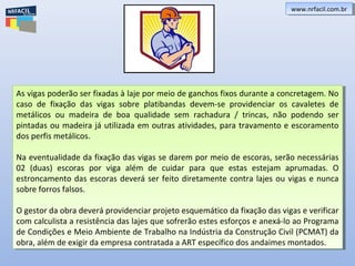As vigas poderão ser fixadas à laje por meio de ganchos fixos durante a concretagem. No
caso de fixação das vigas sobre platibandas devem-se providenciar os cavaletes de
metálicos ou madeira de boa qualidade sem rachadura / trincas, não podendo ser
pintadas ou madeira já utilizada em outras atividades, para travamento e escoramento
dos perfis metálicos.
Na eventualidade da fixação das vigas se darem por meio de escoras, serão necessárias
02 (duas) escoras por viga além de cuidar para que estas estejam aprumadas. O
estroncamento das escoras deverá ser feito diretamente contra lajes ou vigas e nunca
sobre forros falsos.
O gestor da obra deverá providenciar projeto esquemático da fixação das vigas e verificar
com calculista a resistência das lajes que sofrerão estes esforços e anexá-lo ao Programa
de Condições e Meio Ambiente de Trabalho na Indústria da Construção Civil (PCMAT) da
obra, além de exigir da empresa contratada a ART específico dos andaimes montados.
As vigas poderão ser fixadas à laje por meio de ganchos fixos durante a concretagem. No
caso de fixação das vigas sobre platibandas devem-se providenciar os cavaletes de
metálicos ou madeira de boa qualidade sem rachadura / trincas, não podendo ser
pintadas ou madeira já utilizada em outras atividades, para travamento e escoramento
dos perfis metálicos.
Na eventualidade da fixação das vigas se darem por meio de escoras, serão necessárias
02 (duas) escoras por viga além de cuidar para que estas estejam aprumadas. O
estroncamento das escoras deverá ser feito diretamente contra lajes ou vigas e nunca
sobre forros falsos.
O gestor da obra deverá providenciar projeto esquemático da fixação das vigas e verificar
com calculista a resistência das lajes que sofrerão estes esforços e anexá-lo ao Programa
de Condições e Meio Ambiente de Trabalho na Indústria da Construção Civil (PCMAT) da
obra, além de exigir da empresa contratada a ART específico dos andaimes montados.
www.nrfacil.com.brwww.nrfacil.com.br
 