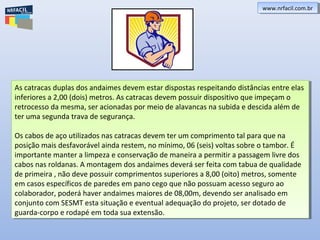 As catracas duplas dos andaimes devem estar dispostas respeitando distâncias entre elas
inferiores a 2,00 (dois) metros. As catracas devem possuir dispositivo que impeçam o
retrocesso da mesma, ser acionadas por meio de alavancas na subida e descida além de
ter uma segunda trava de segurança.
Os cabos de aço utilizados nas catracas devem ter um comprimento tal para que na
posição mais desfavorável ainda restem, no mínimo, 06 (seis) voltas sobre o tambor. É
importante manter a limpeza e conservação de maneira a permitir a passagem livre dos
cabos nas roldanas. A montagem dos andaimes deverá ser feita com tabua de qualidade
de primeira , não deve possuir comprimentos superiores a 8,00 (oito) metros, somente
em casos específicos de paredes em pano cego que não possuam acesso seguro ao
colaborador, poderá haver andaimes maiores de 08,00m, devendo ser analisado em
conjunto com SESMT esta situação e eventual adequação do projeto, ser dotado de
guarda-corpo e rodapé em toda sua extensão.
As catracas duplas dos andaimes devem estar dispostas respeitando distâncias entre elas
inferiores a 2,00 (dois) metros. As catracas devem possuir dispositivo que impeçam o
retrocesso da mesma, ser acionadas por meio de alavancas na subida e descida além de
ter uma segunda trava de segurança.
Os cabos de aço utilizados nas catracas devem ter um comprimento tal para que na
posição mais desfavorável ainda restem, no mínimo, 06 (seis) voltas sobre o tambor. É
importante manter a limpeza e conservação de maneira a permitir a passagem livre dos
cabos nas roldanas. A montagem dos andaimes deverá ser feita com tabua de qualidade
de primeira , não deve possuir comprimentos superiores a 8,00 (oito) metros, somente
em casos específicos de paredes em pano cego que não possuam acesso seguro ao
colaborador, poderá haver andaimes maiores de 08,00m, devendo ser analisado em
conjunto com SESMT esta situação e eventual adequação do projeto, ser dotado de
guarda-corpo e rodapé em toda sua extensão.
www.nrfacil.com.brwww.nrfacil.com.br
 
