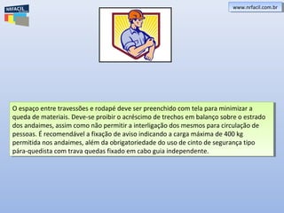 O espaço entre travessões e rodapé deve ser preenchido com tela para minimizar a
queda de materiais. Deve-se proibir o acréscimo de trechos em balanço sobre o estrado
dos andaimes, assim como não permitir a interligação dos mesmos para circulação de
pessoas. É recomendável a fixação de aviso indicando a carga máxima de 400 kg
permitida nos andaimes, além da obrigatoriedade do uso de cinto de segurança tipo
pára-quedista com trava quedas fixado em cabo guia independente.
O espaço entre travessões e rodapé deve ser preenchido com tela para minimizar a
queda de materiais. Deve-se proibir o acréscimo de trechos em balanço sobre o estrado
dos andaimes, assim como não permitir a interligação dos mesmos para circulação de
pessoas. É recomendável a fixação de aviso indicando a carga máxima de 400 kg
permitida nos andaimes, além da obrigatoriedade do uso de cinto de segurança tipo
pára-quedista com trava quedas fixado em cabo guia independente.
www.nrfacil.com.brwww.nrfacil.com.br
 